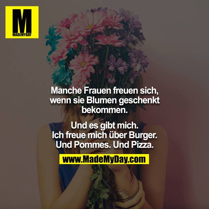Manche Frauen freuen sich, wenn sie Blumen geschenkt bekommen.<br />
<br />
Und es gibt mich. Ich freue mich über Burger. Und Pommes. Und Pizza.