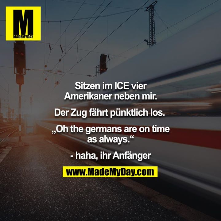 Sitzen im ICE vier Amerikaner neben mir.<br />
<br />
Der Zug fährt pünktlich los.<br />
<br />
„Oh the germans are on time as always.“<br />
<br />
- haha, ihr Anfänger