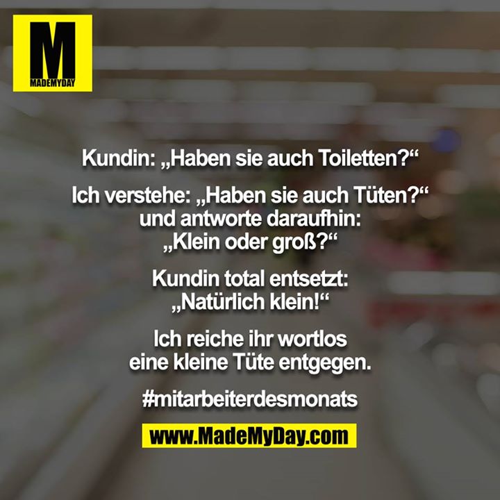 Kundin: „Haben sie auch Toiletten?“<br />
<br />
Ich verstehe: „Haben sie auch Tüten?“ und antworte daraufhin: „Klein oder groß?“<br />
<br />
Kundin total entsetzt: „Natürlich klein!“<br />
<br />
Ich reiche ihr wortlos eine kleine Tüte entgegen.<br />
<br />
#mitarbeiterdesmonats