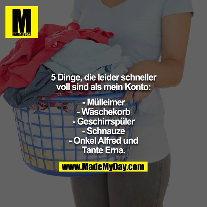 5 Dinge, die leider schneller voll sind als mein Konto:<br />
<br />
- Mülleimer<br />
- Wäschekorb<br />
- Geschirrspüler<br />
- Schnauze<br />
- Onkel Alfred und Tante Erna.