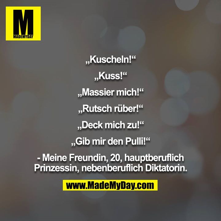 „Kuscheln!“<br />
<br />
„Kuss!“<br />
<br />
„Massier mich!“<br />
<br />
„Rutsch rüber!“<br />
<br />
„Deck mich zu!“<br />
<br />
„Gib mir den Pulli!“<br />
<br />
- Meine Freundin, 20, hauptberuflich<br />
Prinzessin, nebenberuflich Diktatorin.