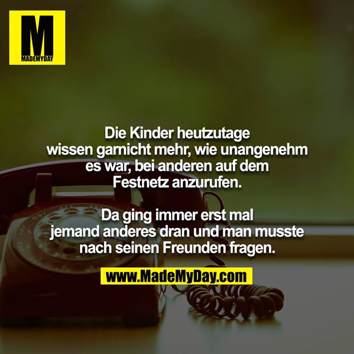 Die Kinder heutzutage wissen garnicht mehr, wie unangenehm es war, bei anderen auf dem Festnetz anzurufen.<br />
<br />
Da ging immer erst mal jemand anderes dran und man musste nach seinen Freunden fragen.