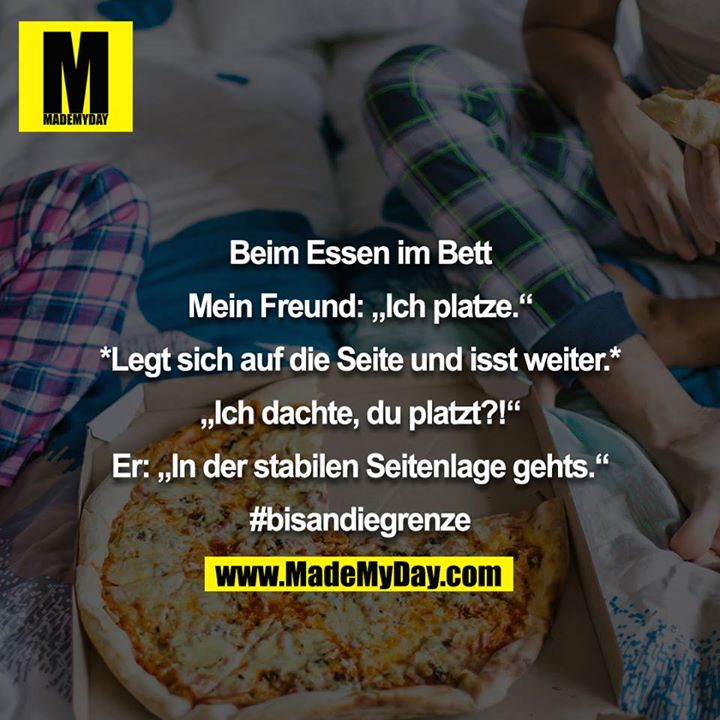 Beim Essen im Bett<br />
<br />
Mein Freund: „Ich platze.“<br />
<br />
*Legt sich auf die Seite und isst weiter.*<br />
<br />
„Ich dachte, du platzt?!“<br />
<br />
Er: „In der stabilen Seitenlage gehts.“<br />
<br />
#bisandiegrenze