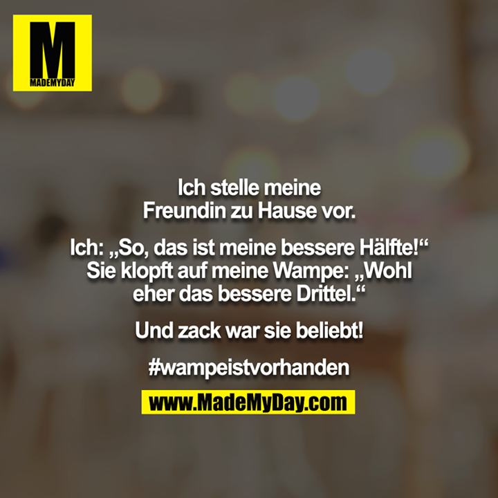 Ich stelle meine Freundin zu Hause vor.<br />
<br />
Ich: „So, das ist meine bessere Hälfte!“ <br />
Sie klopft auf meine Wampe: „Wohl eher das bessere Drittel.“<br />
<br />
Und zack war sie beliebt!<br />
<br />
#wampeistvorhanden