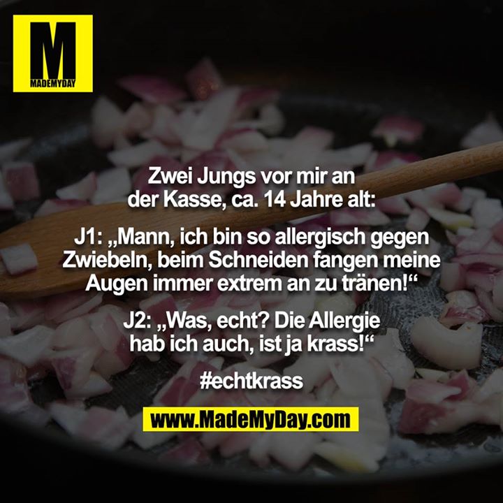 Zwei Jungs vor mir an der Kasse, ca. 14 Jahre alt:<br />
<br />
J1: „Mann, ich bin so allergisch gegen Zwiebeln, beim Schneiden fangen meine Augen immer extrem an zu tränen!“<br />
<br />
J2: „Was, echt? Die Allergie hab ich auch, ist ja krass!“<br />
<br />
#echtkrass