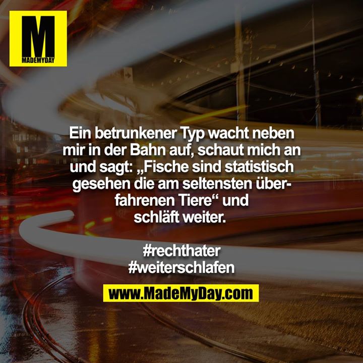 Ein betrunkener Typ wacht neben mir in der Bahn auf, schaut mich an und sagt: „Fische sind statistisch gesehen die am seltensten überfahrenen Tiere“ und schläft weiter. <br />
<br />
#rechthater<br />
#weiterschlafen