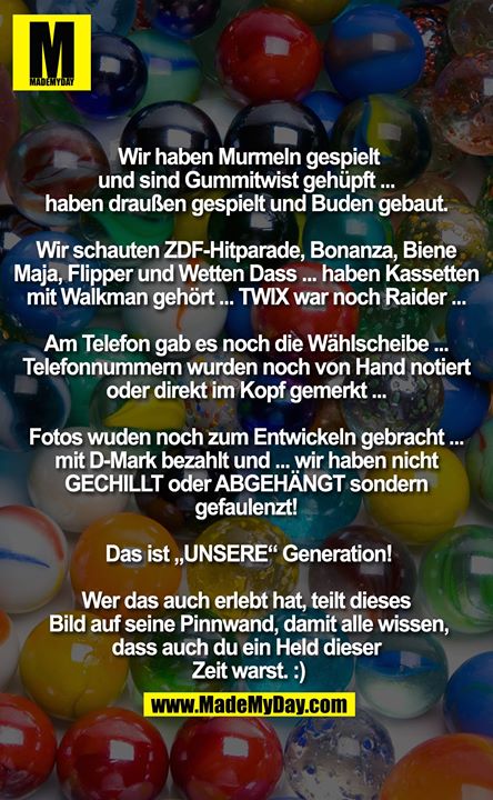Wir haben Murmeln gespielt und sind Gummitwist gehüpft ... <br />
haben draußen gespielt und Buden gebaut. <br />
<br />
Wir schauten ZDF-Hitparade, Bonanza, Biene Maja, Flipper und Wetten Dass ... haben Kassetten mit Walkman gehört ... TWIX war noch Raider ... <br />
<br />
Am Telefon gab es noch die Wählscheibe ... Telefonnummern wurden noch von Hand notiert oder direkt im Kopf gemerkt ... <br />
<br />
Fotos wuden noch zum Entwickeln gebracht ... mit D-Mark bezahlt und ... wir haben nicht GECHILLT oder ABGEHÄNGT sondern gefaulenzt! <br />
<br />
Das ist „UNSERE“ Generation!<br />
<br />
Wer das auch erlebt hat, teilt dieses Bild auf seine Pinnwand, damit alle wissen, dass auch du ein Held dieser Zeit warst. :)