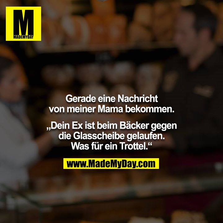 Gerade eine Nachricht von meiner Mama bekommen.<br />
<br />
„Dein Ex ist beim Bäcker gegen die Glasscheibe gelaufen. Was für ein Trottel.“