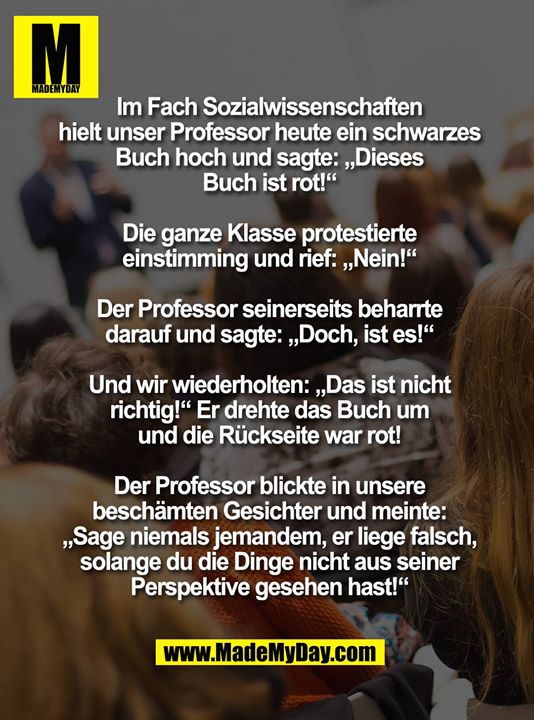 Im Fach Sozialwissenschaften hielt unser Professor heute ein schwarzes Buch hoch und sagte: „Dieses Buch ist rot!“<br />
<br />
Die ganze Klasse protestierte einstimming und rief: „Nein!“<br />
<br />
Der Professor seinerseits beharrte darauf und sagte: „Doch, ist es!“<br />
<br />
Und wir wiederholten: „Das ist nicht richtig!“ Er drehte das Buch um und die Rückseite war rot!<br />
<br />
Der Professor blickte in unsere beschämten Gesichter und meinte: „Sage niemals jemandem, er liege falsch, solange du die Dinge nicht aus seiner Perspektive gesehen hast!“