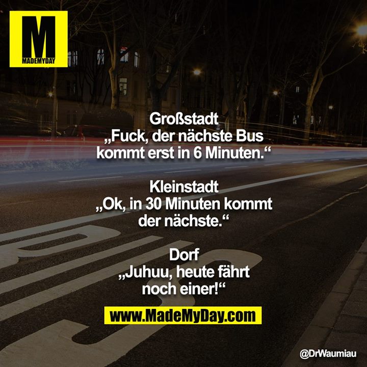 Großstadt<br />
„Fuck, der nächste Bus kommt erst in 6 Minuten.“<br />
<br />
Kleinstadt<br />
„Ok, in 30 Minuten kommt der nächste.“<br />
<br />
Dorf<br />
„Juhuu, heute fährt noch einer!“