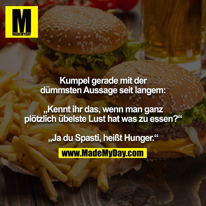 Kumpel grad mit der dümmsten Aussage seit langem:<br />
<br />
„Kennt ihr das, wenn man ganz plötzlich übelste Lust hat was zu essen?“<br />
<br />
„Ja du Spasti, heißt Hunger.“