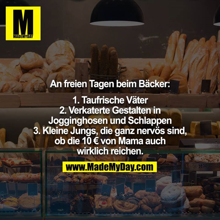An freien Tagen beim Bäcker:<br />
<br />
1. Taufrische Väter<br />
2. Verkaterte Gestalten in Jogginghosen und Schlappen<br />
3. Kleine Jungs, die ganz nervös sind, ob die 10 € von Mama auch wirklich reichen