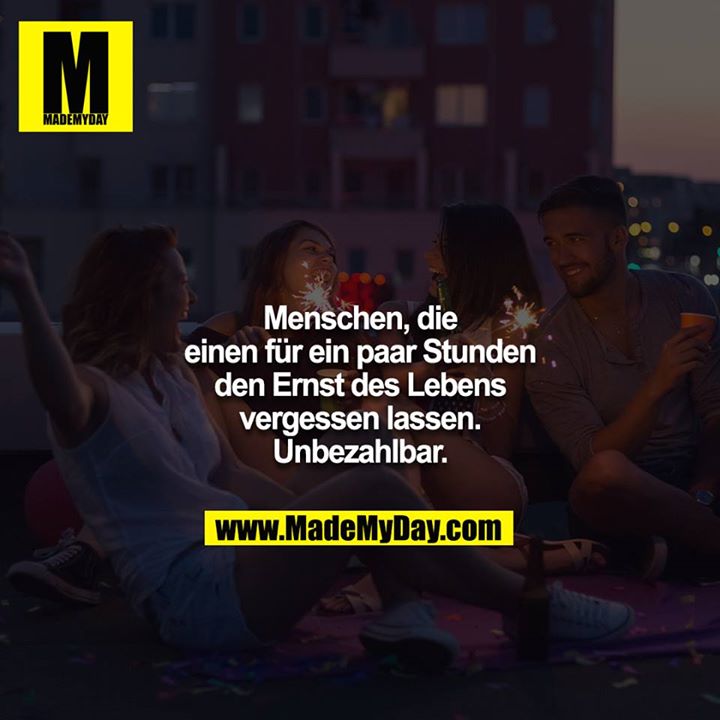 Menschen, die einen für ein paar Stunden den Ernst des Lebens vergessen lassen. Unbezahlbar.