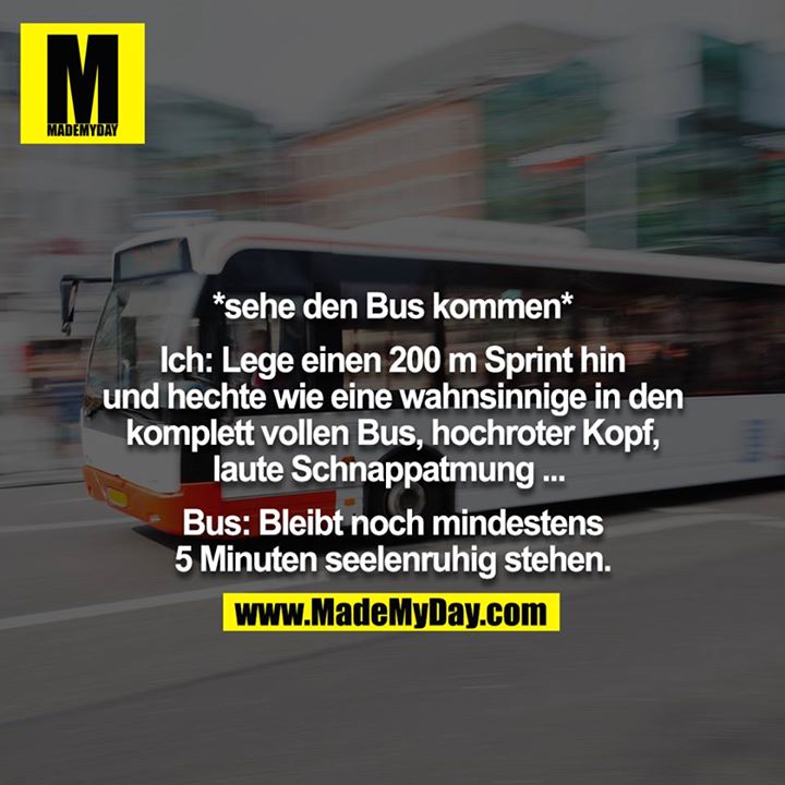 *sehe den Bus kommen*<br />
<br />
Ich: Lege einen 200m Sprint hin und hechte wie eine wahnsinnige in den komplett vollen Bus, hochroter Kopf, laute Schnappatmung ... <br />
<br />
Bus: Bleibt noch mindestens 5 Minuten seelenruhig stehen.