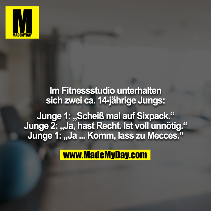 Im Fitnessstudio unterhalten sich zwei ca. 14-jährige Jungs:<br />
<br />
Junge 1: „Scheiß mal auf Sixpack.“<br />
Junge 2: „Ja, hast Recht. Ist voll unnötig.“<br />
Junge 1: „Ja ... Komm, lass zu Mecces.“