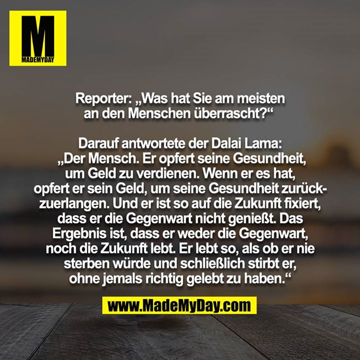 Reporter: "Was hat Sie am meisten an den Menschen überrascht?" <br />
<br />
Darauf antwortete der Dalai Lama: „Der Mensch. Er opfert seine Gesundheit, um Geld zu verdienen. Wenn er es hat, opfert er sein Geld, um seine Gesundheit zurückzuerlangen. Und er ist so auf die Zukunft fixiert, dass er die Gegenwart nicht genießt. Das Ergebnis ist, dass er weder die Gegenwart, noch die Zukunft lebt. Er lebt so, als ob er nie sterben würde und schließlich stirbt er, ohne jemals richtig gelebt zu haben.“