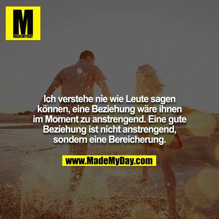 Ich verstehe nie wie Leute sagen können, eine Beziehung wäre ihnen im Moment zu anstrengend. Eine gute Beziehung ist nicht anstrengend, sondern eine Bereicherung.