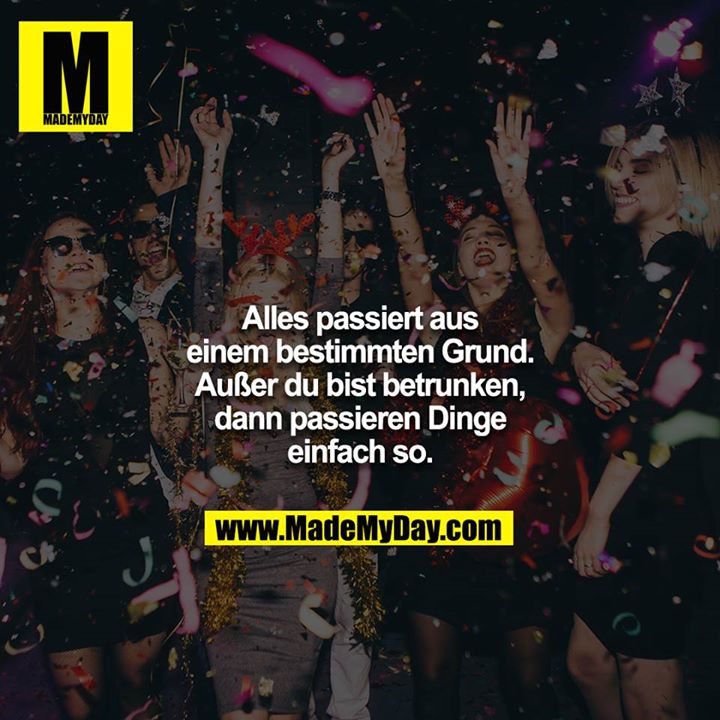 Alles passiert aus einem bestimmten Grund. Außer du bist betrunken, dann passieren Dinge einfach so.