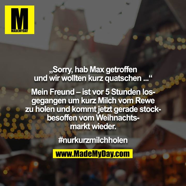 „Sorry, hab Max getroffen und wir wollten kurz quatschen ...“<br />
<br />
Mein Freund – ist vor 5 Stunden losgegangen um kurz Milch vom Rewe zu holen und kommt jetzt gerade stockbesoffen vom Weihnachtsmarkt wieder.<br />
<br />
#nurkurzmilchholen