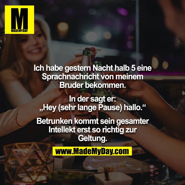 Ich habe gestern Nacht halb 5 eine Sprachnachricht von meinem Bruder bekommen.<br />
<br />
In der sagt er: „Hey (sehr lange Pause) hallo.“<br />
<br />
Betrunken kommt sein gesamter Intellekt erst so richtig zur Geltung.