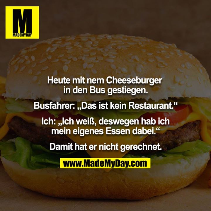 Heute mit nem Cheeseburger in den Bus gestiegen.<br />
<br />
Busfahrer: „Das ist kein Restaurant.“<br />
<br />
Ich: „Ich weiß, deswegen hab ich mein eigenes Essen dabei.“<br />
<br />
Damit hat er nicht gerechnet.