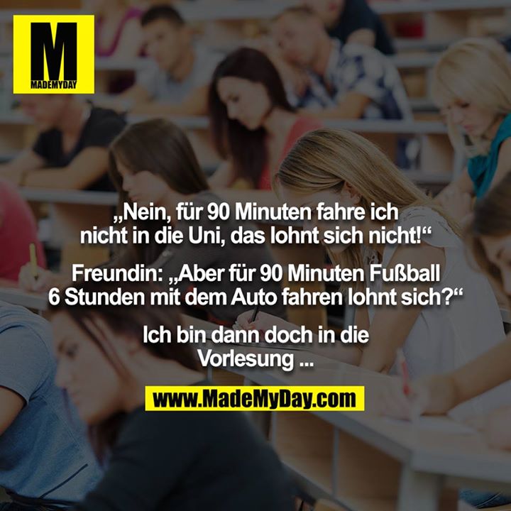 „Nein, für 90 Minuten fahre ich nicht in die Uni, das lohnt sich nicht!“<br />
<br />
Freundin: „Aber für 90 Minuten Fußball 6 Stunden mit dem Auto fahren lohnt sich?“<br />
<br />
Ich bin dann doch in die Vorlesung ...
