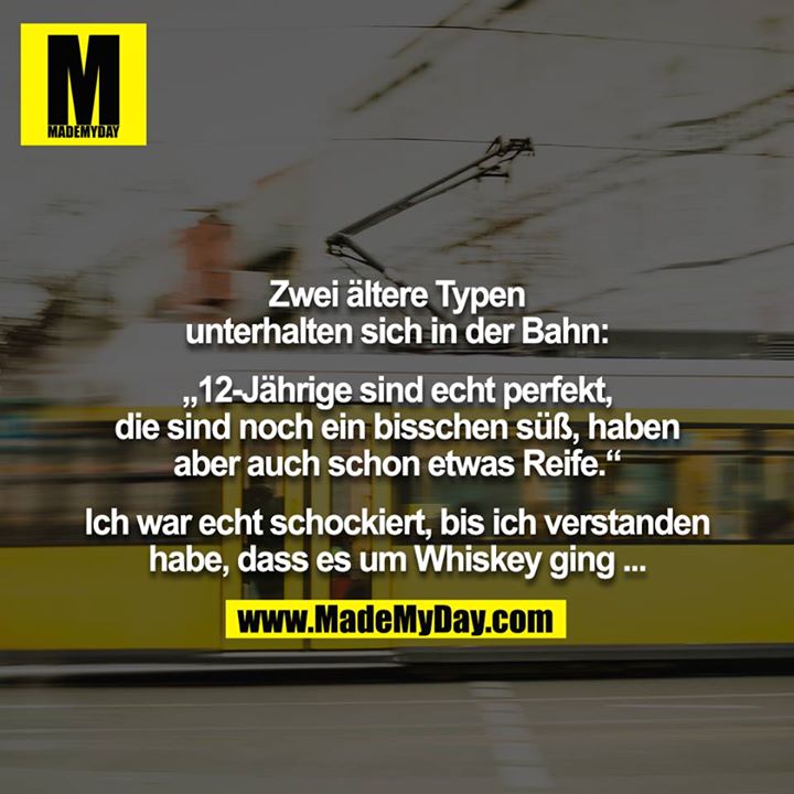 Zwei ältere Typen unterhalten sich in der Bahn:<br />
<br />
„12-Jährige sind echt perfekt, die sind noch ein bisschen süß, haben aber auch schon etwas Reife.“<br />
<br />
Ich war echt schockiert, bis ich verstanden habe, dass es um Whiskey ging ...