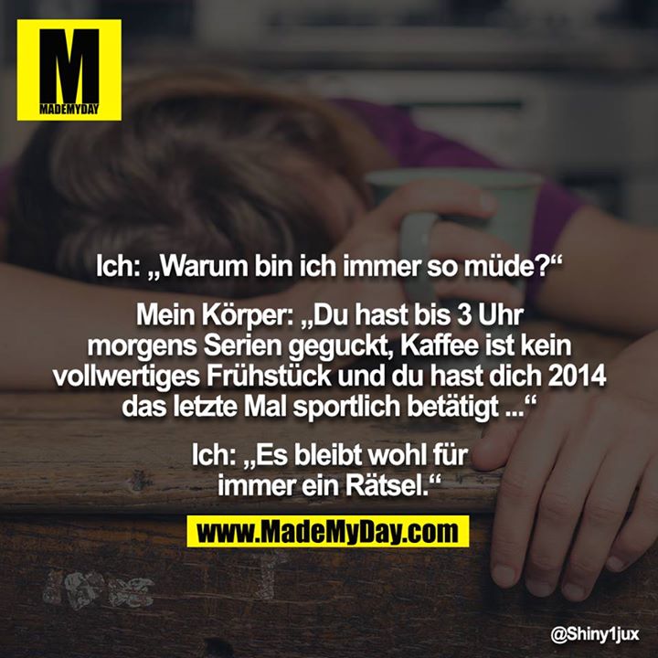 Ich: „Warum bin ich immer so müde?“<br />
<br />
Mein Körper: „Du hast bis 3 Uhr morgens Serien geguckt, Kaffee ist kein vollwertiges Frühstück und du hast dich 2014 das letzte Mal sportlich betätigt ...“<br />
<br />
Ich: „Es bleibt wohl für immer ein Rätsel.“