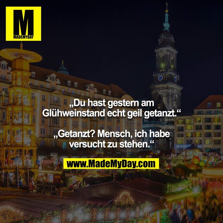 „Du hast gestern am Glühweinstand echt geil getanzt.“<br />
<br />
„Getanzt? Mensch, ich habe versucht zu stehen.“