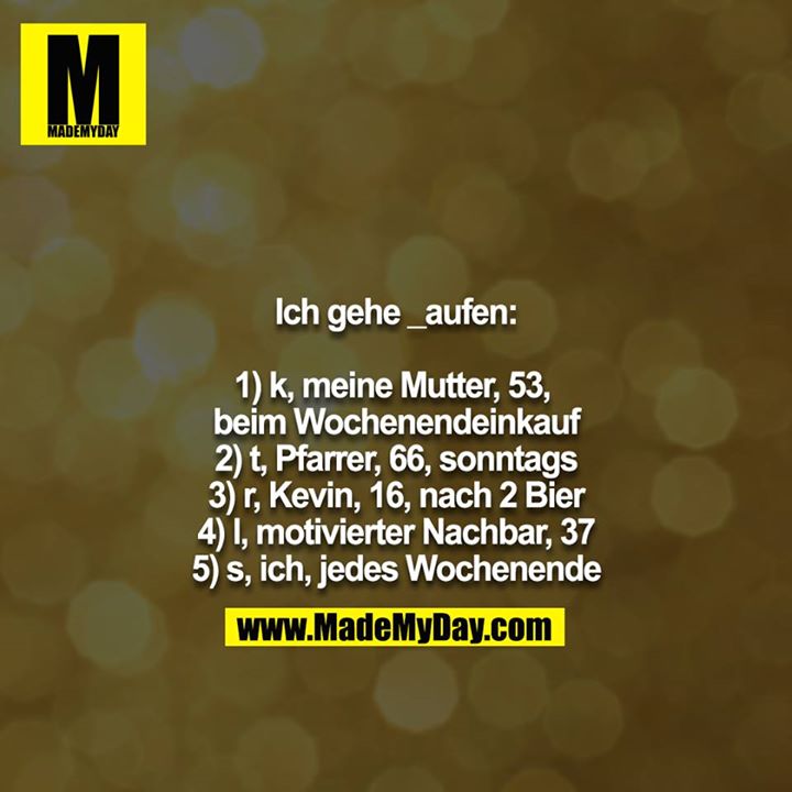 Ich gehe _aufen:<br />
<br />
1) k, meine Mutter, 53, beim Wochenendeinkauf<br />
2) t, Pfarrer, 66, sonntags<br />
3) r, Kevin, 16, nach 2 Bier<br />
4) l, motivierter Nachbar, 37<br />
5) s, ich, jedes Wochenende