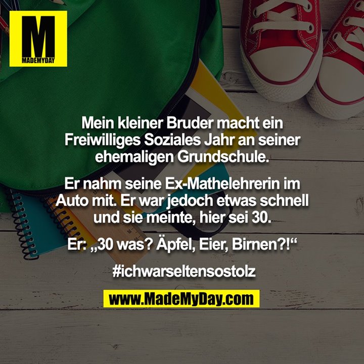 Mein kleiner Bruder macht ein Freiwilliges Soziales Jahr an seiner ehemaligen Grundschule.<br />
<br />
Er nahm seine Ex-Mathelehrerin im Auto mit. Er war jedoch etwas schnell und sie meinte, hier sei 30.<br />
<br />
Er: „30 was? Äpfel, Eier, Birnen?!“<br />
<br />
 #ichwarseltensostolz