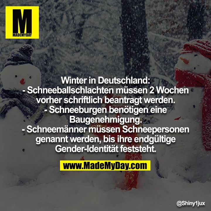 Winter in Deutschland:<br />
- Schneeballschlachten müssen 2 Wochen vorher schriftlich beantragt werden.<br />
- Schneeburgen benötigen eine Baugenehmigung.<br />
- Schneemänner müssen Schneepersonen genannt werden, bis ihre endgültige Gender-Identität feststeht.