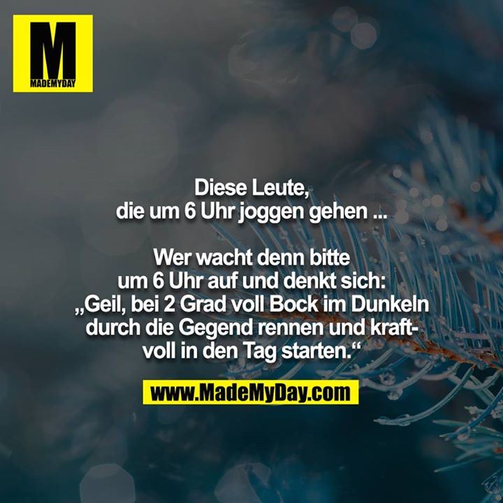 Diese Leute, die um 6 Uhr joggen gehen ...<br />
<br />
Wer wacht denn bitte um 6 Uhr auf und denkt sich: <br />
„Geil, bei 2 Grad voll Bock im Dunkeln durch die Gegend rennen und kraftvoll in den Tag starten.“