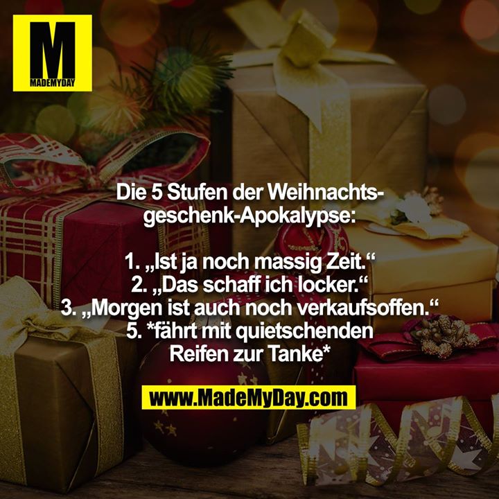 Die 5 Stufen der Weihnachtsgeschenk-Apokalypse:<br />
<br />
1. „Ist ja noch massig Zeit.“<br />
2. „Das schaff ich locker.“<br />
3. „Morgen ist auch noch verkaufsoffen.“<br />
5. *fährt mit quietschenden Reifen zur Tanke*