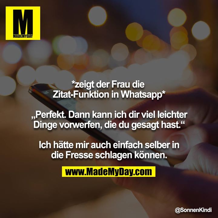 *zeigt der Frau die Zitat-Funktion in Whatsapp*<br />
<br />
„Perfekt. Dann kann ich dir viel leichter Dinge vorwerfen, die du gesagt hast.“<br />
<br />
Ich hätte mir auch einfach selber in die Fresse schlagen können.