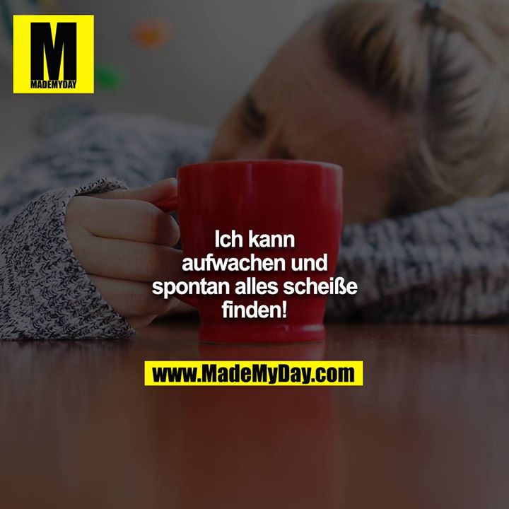 Ich kann aufwachen und spontan alles scheiße finden!