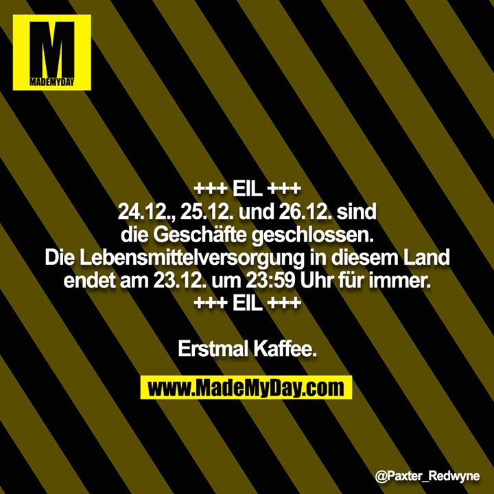 -+++ EIL +++<br />
24.12., 25.12. und 26.12. sind die Geschäfte geschlossen.<br />
Die Lebensmittelversorgung in diesem Land endet am 23.12. um 23:59 Uhr für immer.<br />
+++ EIL +++<br />
<br />
Erstmal Kaffee