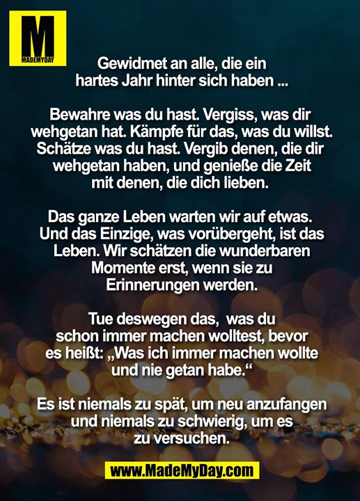 Gewidmet an alle, die ein hartes Jahr hinter sich haben ...<br />
<br />
Bewahre was du hast. Vergiss, was dir wehgetan hat. Kämpfe für das, was du willst. Schätze was du hast. Vergib denen, die dir wehgetan haben, und genieße die Zeit mit denen, die dich lieben. <br />
<br />
Das ganze Leben warten wir auf etwas. Und das Einzige, was vorübergeht, ist das Leben. Wir schätzen die wunderbaren<br />
Momente erst, wenn sie zu Erinnerungen werden.<br />
<br />
Tue deswegen das,  was du schon immer machen wolltest, bevor es heißt: „Was ich immer machen wollte und nie getan habe.“<br />
<br />
Es ist niemals zu spät, um neu anzufangen und niemals zu schwierig, um es zu versuchen.