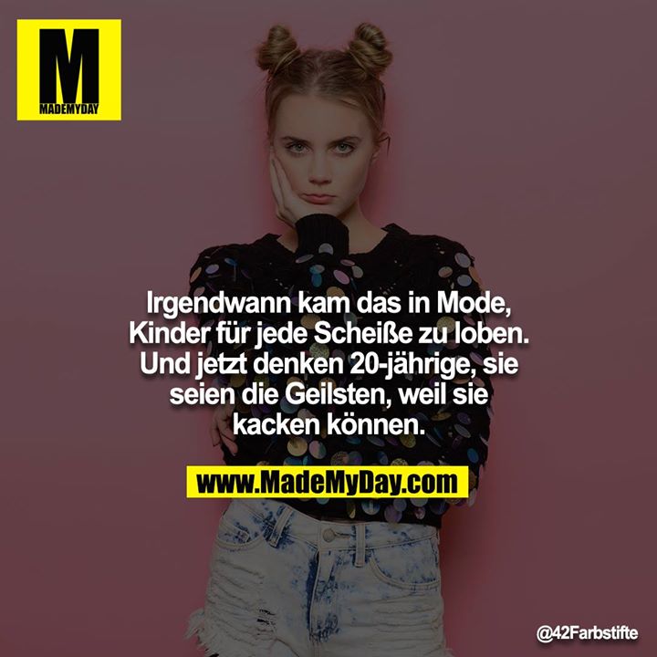 Irgendwann kam das in Mode, Kinder für jede Scheiße zu loben. Und jetzt denken 20-jährige, sie seien die Geilsten, weil sie kacken können.