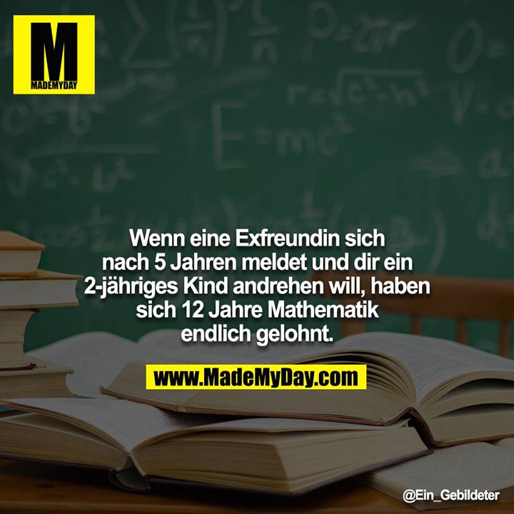 Wenn eine Exfreundin sich nach 5 Jahren meldet und dir ein<br />
2-jähriges Kind andrehen will, haben sich 12 Jahre Mathematik endlich gelohnt.