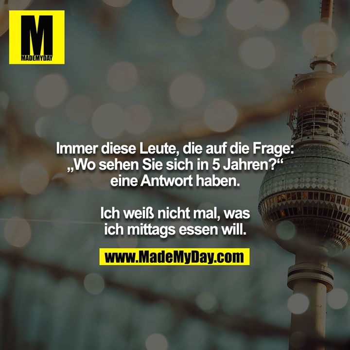 Immer diese Leute, die auf die Frage: „Wo sehen Sie sich in 5 Jahren?“ eine Antwort haben.<br />
<br />
Ich weiß nicht mal, was ich mittags essen will.