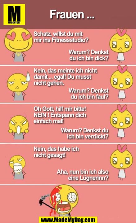 Mädchen ...<br />
<br />
Schatz, willst du mit mir ins FItnesscenter?<br />
Warum? Denkst du ich bin dick?<br />
<br />
Nein, das meinte ich nicht damit ... egal! Du musst nicht gehen.<br />
Warum? Denkst du ich bin faul?<br />
<br />
Oh mein Gott hilf mir bitte! NEIN ! ENtspann dich einfach mal! <br />
Warum? Denkst du ich bin verrückt?<br />
<br />
Nein, das habe ich nicht gesagt!<br />
Aha, nun bin ich eine Lügnerinn?