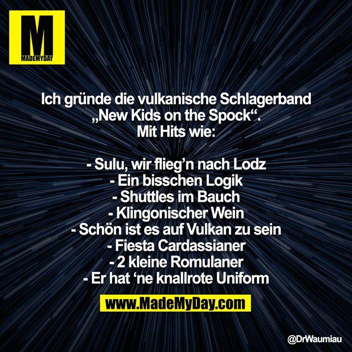 Ich gründe die vulkanische Schlagerband „New Kids on the Spock“. Mit Hits wie:<br />
<br />
- Sulu, wir flieg’n nach Lodz<br />
- Ein bisschen Logik<br />
- Shuttles im Bauch<br />
- Klingonischer Wein<br />
- Schön ist es auf Vulkan zu sein<br />
- Fiesta Cardassianer<br />
- 2 kleine Romulaner<br />
- Er hat ‘ne knallrote Uniform