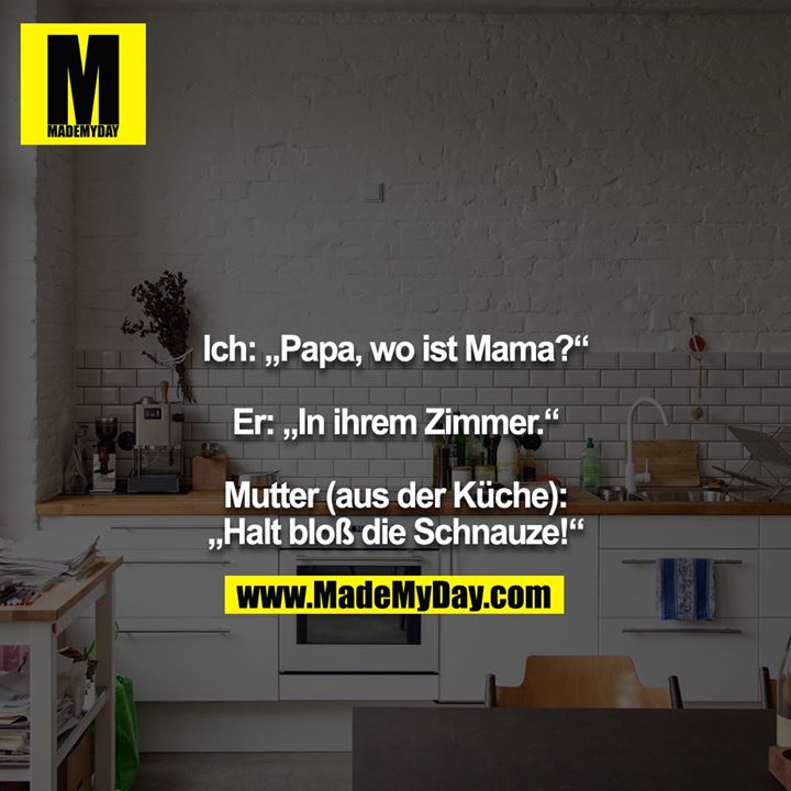 Ich: „Papa, wo ist Mama?“<br />
<br />
Er: „In ihrem Zimmer.“<br />
<br />
Mutter (aus der Küche): „Halt bloß die Schnauze!“