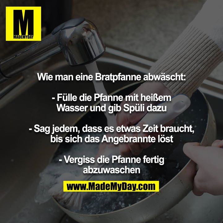 Wie man eine Bratpfanne abwäscht:<br />
<br />
- Fülle die Pfanne mit heißem Wasser und gib Spüli dazu<br />
<br />
- Sag jedem, dass es etwas Zeit braucht, bis sich das Angebrannte löst<br />
<br />
- Vergiss die Pfanne fertig abzuwaschen