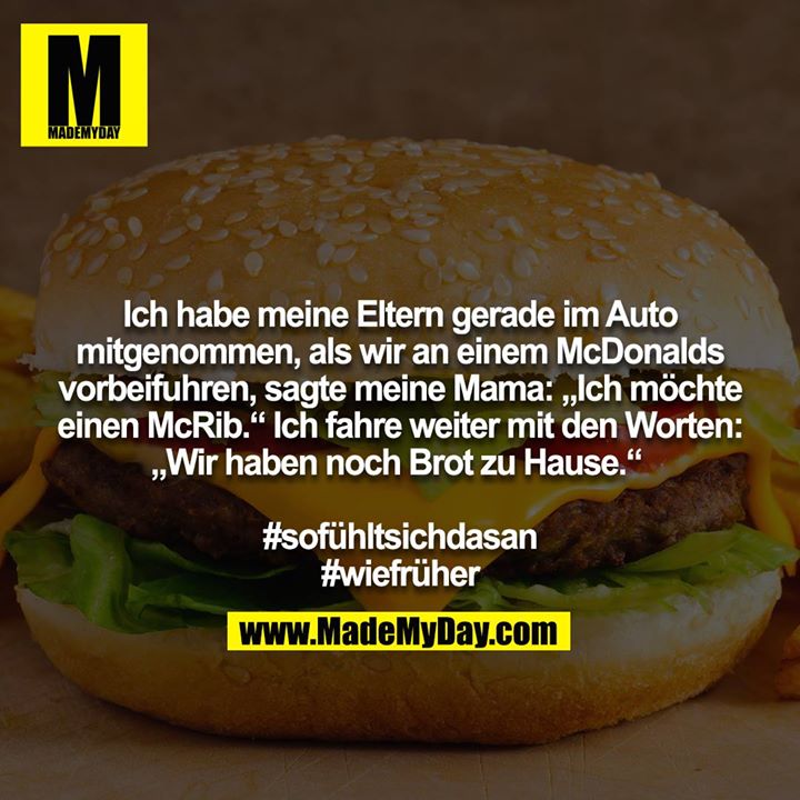 Ich habe meine Eltern gerade im Auto mitgenommen, als wir an einem McDonalds vorbeifuhren, sagte meine Mama: „Ich möchte einen McRib.“ Ich fahre weiter mit den Worten: „Wir haben noch Brot zu Hause.“ <br />
<br />
#sofühltsichdasan<br />
#wiefrüher