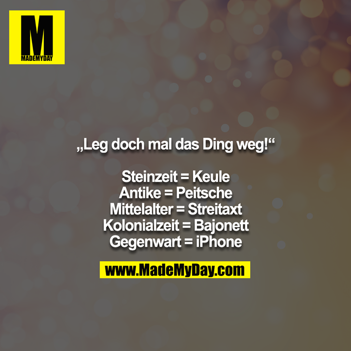 „Leg doch mal das Ding weg!“<br />
<br />
Steinzeit = Keule<br />
Antike = Peitsche<br />
Mittelalter = Streitaxt<br />
Kolonialzeit = Bajonett<br />
Gegenwart = iPhone