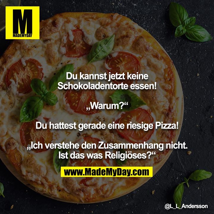 Du kannst jetzt keine Schokoladentorte essen!<br />
<br />
„Warum?“<br />
<br />
Du hattest gerade eine riesige Pizza!<br />
<br />
„Ich verstehe den Zusammenhang nicht. Ist das was Religiöses?“