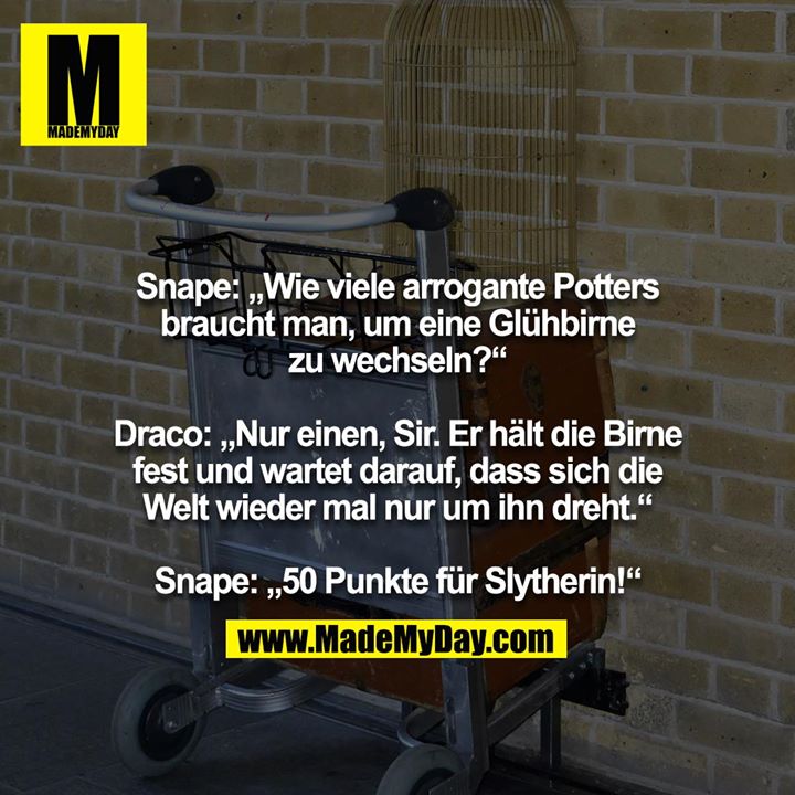 Snape: „Wie viele arrogante Potters braucht man, um eine Glühbirne zu wechseln?“<br />
<br />
Draco: „Nur einen, Sir. Er hält die Birne fest und wartet darauf, dass sich die Welt wieder mal nur um ihn dreht.“<br />
<br />
Snape: „50 Punkte für Slytherin!“