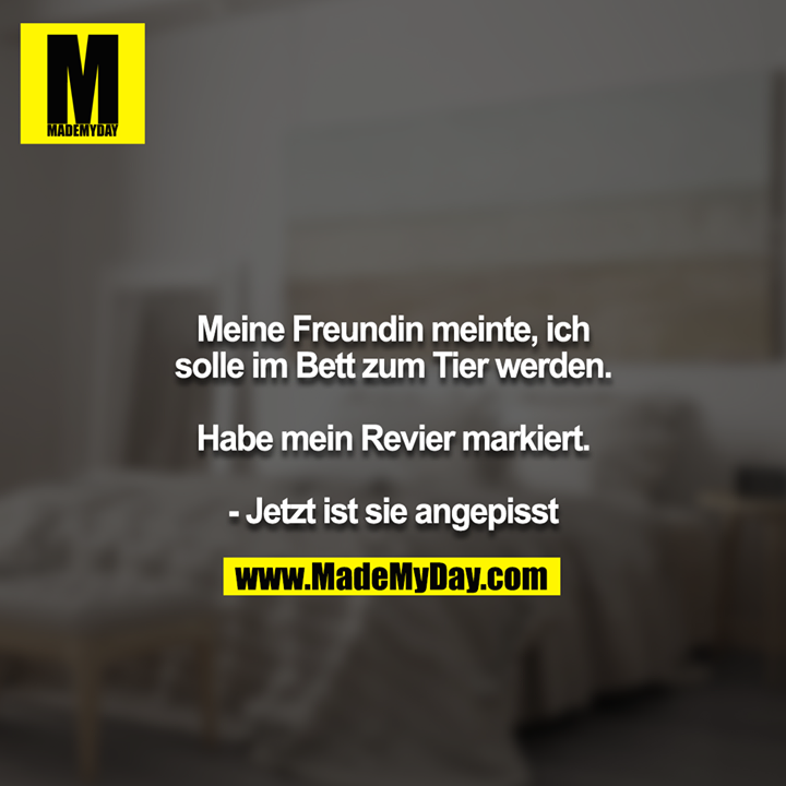 Meine Freundin meinte, ich solle im Bett zum Tier werden.<br />
<br />
Habe mein Revier markiert.<br />
<br />
- Jetzt ist sie angepisst